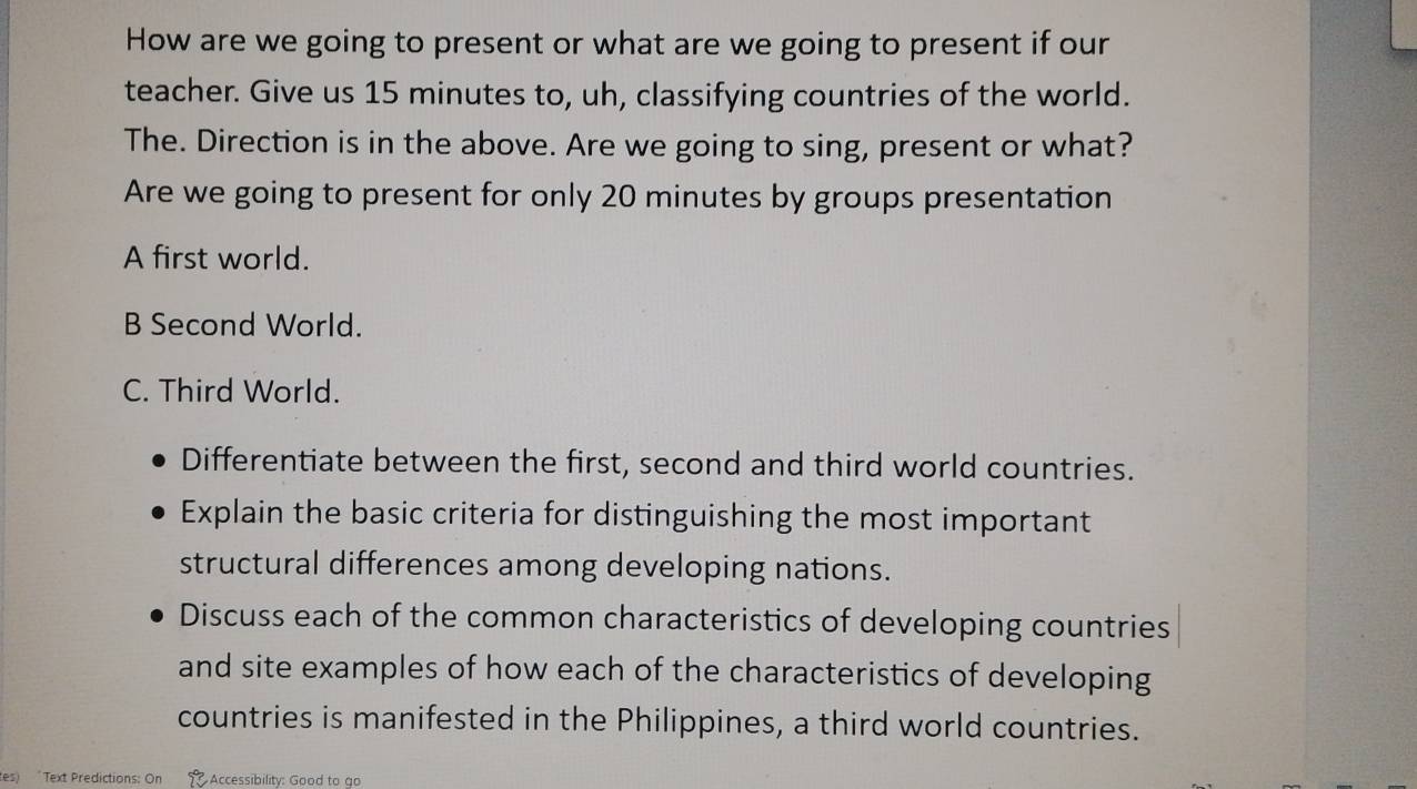 How are we going to present or what are we going to present if our 
teacher. Give us 15 minutes to, uh, classifying countries of the world. 
The. Direction is in the above. Are we going to sing, present or what? 
Are we going to present for only 20 minutes by groups presentation 
A first world. 
B Second World. 
C. Third World. 
Differentiate between the first, second and third world countries. 
Explain the basic criteria for distinguishing the most important 
structural differences among developing nations. 
Discuss each of the common characteristics of developing countries 
and site examples of how each of the characteristics of developing 
countries is manifested in the Philippines, a third world countries. 
tes) "Text Predictions: On Accessibility: Good to go