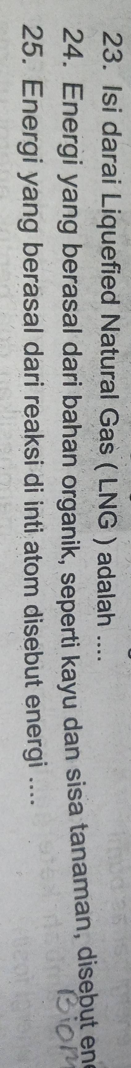 Isi darai Liquefied Natural Gas ( LNG ) adalah .... 
24. Energi yang berasal dari bahan organik, seperti kayu dan sisa tanaman, disebut end 
25. Energi yang berasal dari reaksi di inti atom disebut energi ....
