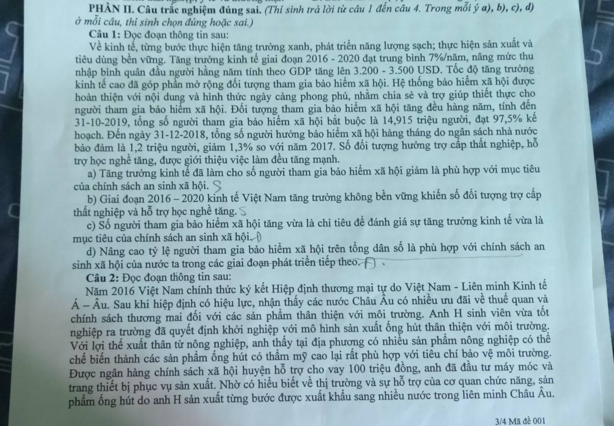 PHÀN II. Câu trắc nghiệm đúng sai. (Thí sinh trả lời từ câu 1 đến câu 4. Trong mỗi ý a), b), c), d)
ở mỗi câu, thí sinh chọn đúng hoặc sai.)
Câu 1: Đọc đoạn thông tin sau:
Về kinh tế, từng bước thực hiện tăng trưởng xanh, phát triển năng lượng sạch; thực hiện sản xuất và
tiêu dùng bền vững. Tăng trưởng kinh tế giai đoạn 2016 - 2020 đạt trung bình 7%/nặm, nâng mức thu
nhập bình quân đầu người hằng năm tính theo GDP tăng lên 3.200 - 3.500 USD. Tốc độ tăng trưởng
kinh tế cao đã góp phần mở rộng đối tượng tham gia bảo hiểm xã hội. Hệ thống bảo hiểm xã hội được
hoàn thiện với nội dung và hình thức ngày càng phong phú, nhằm chia sẻ và trợ giúp thiết thực cho
người tham gia bảo hiểm xã hội. Đối tượng tham gia bảo hiểm xã hội tăng đều hàng năm, tính đến
31-10-2019, tồng số người tham gia bảo hiểm xã hội bắt buộc là 14,915 triệu người, đạt 97,5% kế
hoạch. Đến ngày 31-12-2018, tổng số người hưởng bảo hiểm xã hội hàng tháng do ngân sách nhà nước
bảo đảm là 1,2 triệu người, giảm 1,3% so với năm 2017. Số đối tượng hưởng trợ cấp thất nghiệp, hỗ
trợ học nghề tăng, được giới thiệu việc làm đều tăng mạnh.
a) Tăng trưởng kinh tế đã làm cho số người tham gia bảo hiểm xã hội giảm là phù hợp với mục tiêu
của chính sách an sinh xã hội.
b) Giai đoạn 2016 - 2020 kinh tế Việt Nam tăng trưởng không bền vững khiến số đối tượng trợ cấp
thất nghiệp và hỗ trợ học nghề tăng.
c) Số người tham gia bảo hiểm xã hội tăng vừa là chỉ tiêu đề đánh giá sự tăng trưởng kinh tế vừa là
mục tiêu của chính sách an sinh xã hội.
d) Nâng cao tỷ lệ người tham gia bảo hiểm xã hội trên tổng dân số là phù hợp với chính sách an
sinh xã hội của nước ta trong các giai đoạn phát triển tiếp theo.
Câu 2: Đọc đoạn thông tin sau:
Năm 2016 Việt Nam chính thức ký kết Hiệp định thương mại tự do Việt Nam - Liên minh Kinh tế
Á - Âu. Sau khi hiệp định có hiệu lực, nhận thấy các nước Châu Âu có nhiều ưu đãi về thuế quan và
chính sách thương mai đối với các sản phầm thân thiện với môi trường. Anh H sinh viên vừa tốt
nghiệp ra trường đã quyết định khởi nghiệp với mô hình sản xuất ống hút thân thiện với môi trường.
Với lợi thế xuất thân từ nông nghiệp, anh thấy tại địa phương có nhiều sản phẩm nông nghiệp có thể
chế biến thành các sản phẩm ống hút có thẩm mỹ cao lại rất phù hợp với tiêu chí bảo vệ môi trường.
Được ngân hàng chính sách xã hội huyện hỗ trợ cho vay 100 triệu đồng, anh đã đầu tư máy móc và
trang thiết bị phục vụ sản xuất. Nhờ có hiều biết về thị trường và sự hỗ trợ của cơ quan chức năng, sản
phẩm ống hút do anh H sản xuất từng bước được xuất khẩu sang nhiều nước trong liên minh Châu Âu.
3/4 Mã đè 001