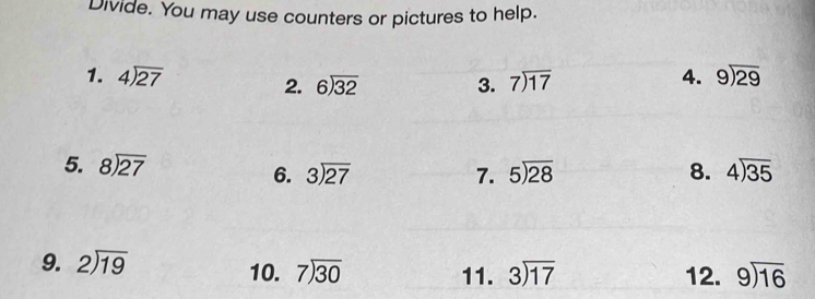 Divide. You may use counters or pictures to help. 
1. beginarrayr 4encloselongdiv 27endarray 3. beginarrayr 7encloselongdiv 17endarray 4. beginarrayr 9encloselongdiv 29endarray
2. beginarrayr 6encloselongdiv 32endarray
5. beginarrayr 8encloselongdiv 27endarray 7. 5encloselongdiv 28 8. beginarrayr 4encloselongdiv 35endarray
6. beginarrayr 3encloselongdiv 27endarray
9. beginarrayr 2encloselongdiv 19endarray 10. beginarrayr 7encloselongdiv 30endarray 11. beginarrayr 3encloselongdiv 17endarray 12. beginarrayr 9encloselongdiv 16endarray