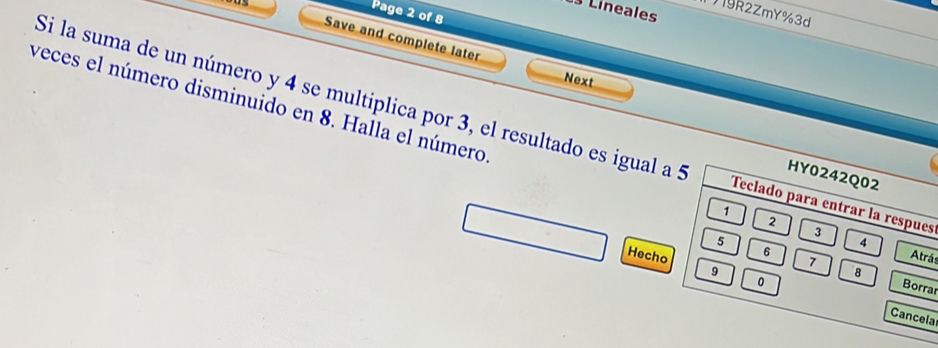 Lineales 
Page 2 of 8 
9R2ZmY%3d 
Save and complete later 
Next 
Si la suma de un número y 4 se multiplica por 3, el resultado es igual a 5 Teclado para entrar la respues 
veces el número disminuido en 8. Halla el número 1 2 3 4
HY0242Q02
5
Hecho Atrás
7
8
6 Borrar 
0 
9 Cancela