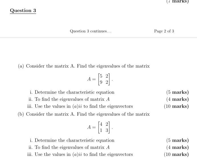 continues. . . Page 2 of 3
(a) Consider the matrix A. Find the eigenvalues of the matrix
A=beginbmatrix 5&2 9&2endbmatrix. 
i. Determine the characteristic equation (5 marks)
ii. To find the eigenvalues of matrix A (4 marks)
iii. Use the values in (a)ii to find the eigenvectors (10 marks)
(b) Consider the matrix A. Find the eigenvalues of the matrix
A=beginbmatrix 4&2 1&3endbmatrix. 
i. Determine the characteristic equation (5 marks)
ii. To find the eigenvalues of matrix A (4 marks)
iii. Use the values in (α)ii to find the eigenvectors (10 marks)