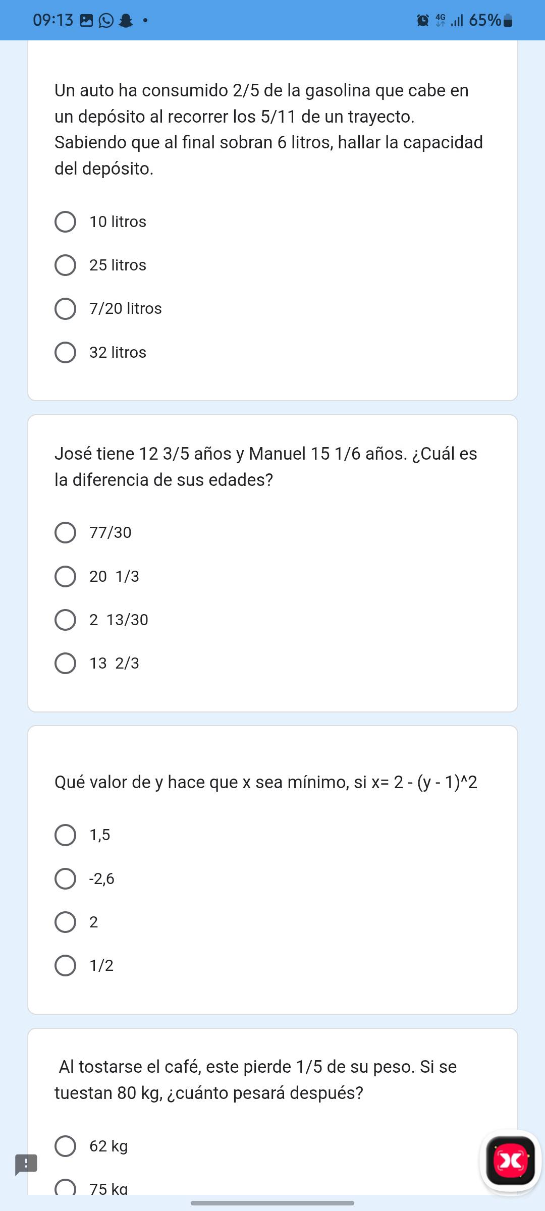 09:13 65%
Un auto ha consumido 2/5 de la gasolina que cabe en
un depósito al recorrer los 5/11 de un trayecto.
Sabiendo que al final sobran 6 litros, hallar la capacidad
del depósito.
10 litros
25 litros
7/20 litros
32 litros
José tiene 12 3/5 años y Manuel 15 1/6 años. ¿Cuál es
la diferencia de sus edades?
77/30
20 1/3
2 13/30
13 2/3
Qué valor de y hace que x sea mínimo, si x=2-(y-1)^wedge 2
1,5
-2,6
2
1/2
Al tostarse el café, este pierde 1/5 de su peso. Si se
tuestan 80 kg, ¿cuánto pesará después?
62 kg
X
75 ka