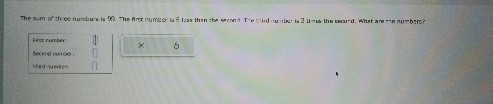 The sum of three numbers is 99. The first number is 6 less than the second. The third number is 3 times the second. What are the numbers? 
First number: 
× 
Second number: 
Third number: