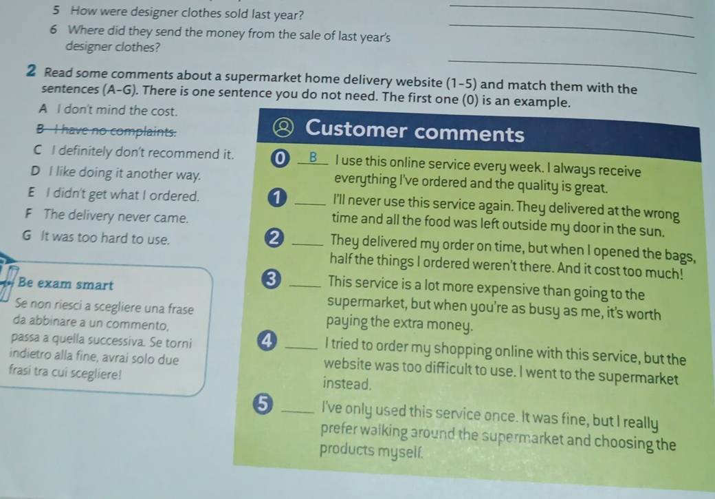 How were designer clothes sold last year?
_
6 Where did they send the money from the sale of last year's
_
_
designer clothes?
2 Read some comments about a supermarket home delivery website (1-5) and match them with the
sentences (A-G). There is one sentence you do not need. The first one (0) is an example.
A I don't mind the cost.
B I have no complaints.
Q Customer comments
C I definitely don't recommend it. 0 _B I use this online service every week. I always receive
D I like doing it another way. everything I've ordered and the quality is great.
E I didn't get what I ordered. a _I'll never use this service again. They delivered at the wrong
F The delivery never came.
time and all the food was left outside my door in the sun.
G It was too hard to use.
_They delivered my order on time, but when I opened the bags,
half the things I ordered weren't there. And it cost too much!
8 This service is a lot more expensive than going to the
Be exam smart _supermarket, but when you're as busy as me, it's worth
Se non riesci a scegliere una frase paying the extra money.
da abbinare a un commento,
passa a quella successiva. Se torni 4 _I tried to order my shopping online with this service, but the
indietro alla fine, avrai solo due website was too difficult to use. I went to the supermarket
frasi tra cui scegliere! instead.
5 _I've only used this service once. It was fine, but I really
prefer walking around the supermarket and choosing the
products myself.