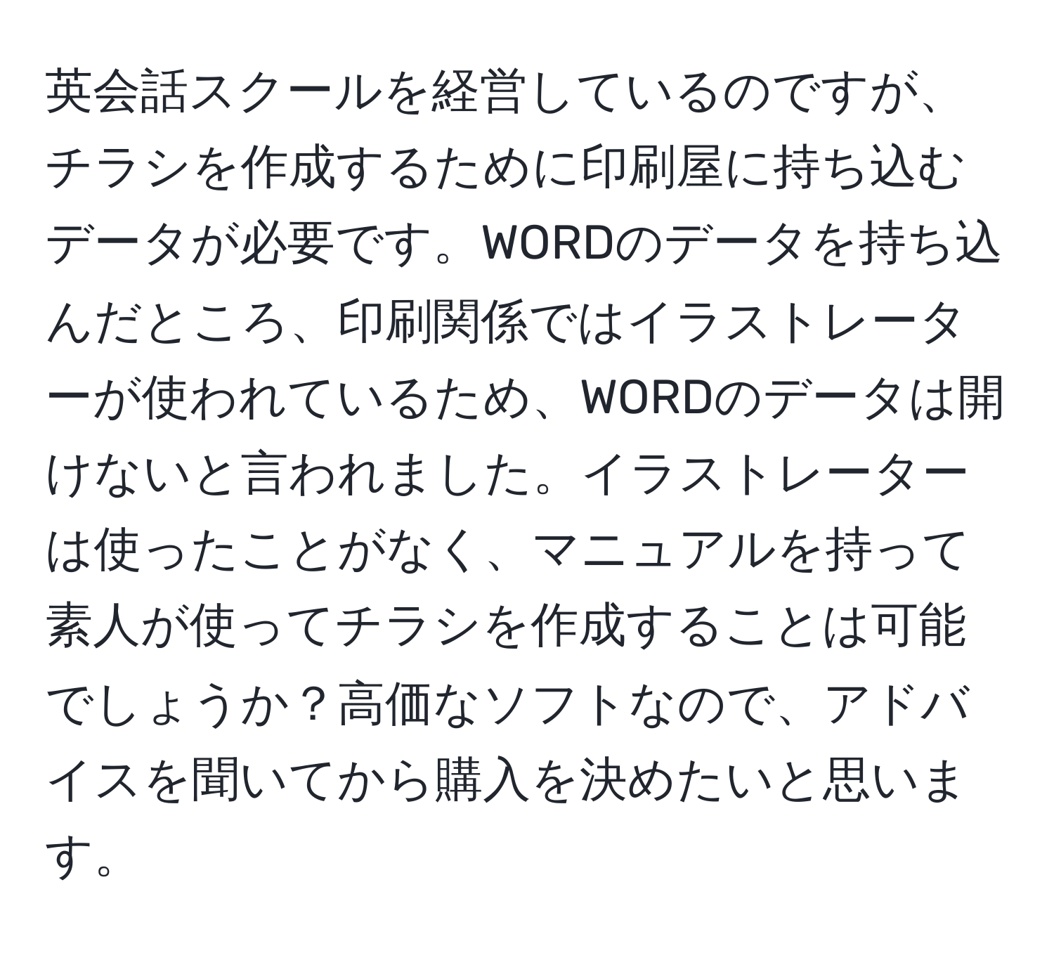 英会話スクールを経営しているのですが、チラシを作成するために印刷屋に持ち込むデータが必要です。WORDのデータを持ち込んだところ、印刷関係ではイラストレーターが使われているため、WORDのデータは開けないと言われました。イラストレーターは使ったことがなく、マニュアルを持って素人が使ってチラシを作成することは可能でしょうか？高価なソフトなので、アドバイスを聞いてから購入を決めたいと思います。