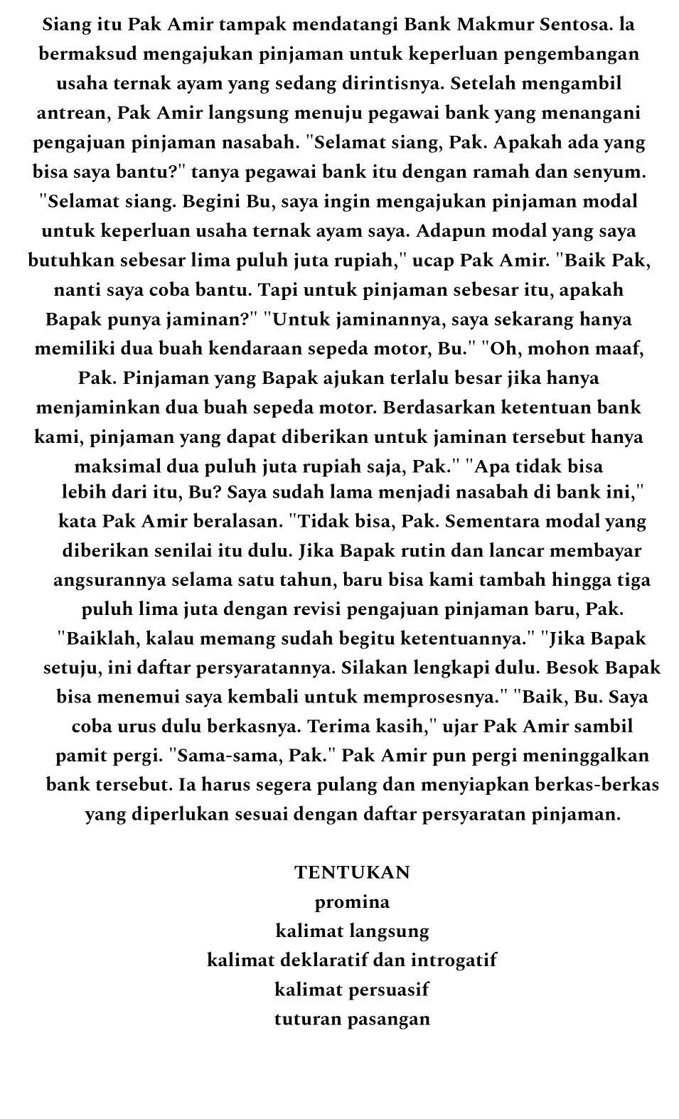 Siang itu Pak Amir tampak mendatangi Bank Makmur Sentosa. la
bermaksud mengajukan pinjaman untuk keperluan pengembangan
usaha ternak ayam yang sedang dirintisnya. Setelah mengambil
antrean, Pak Amir langsung menuju pegawai bank yang menangani
pengajuan pinjaman nasabah. "Selamat siang, Pak. Apakah ada yang
bisa saya bantu?'' tanya pegawai bank itu dengan ramah dan senyum.
"Selamat siang. Begini Bu, saya ingin mengajukan pinjaman modal
untuk keperluan usaha ternak ayam saya. Adapun modal yang saya
butuhkan sebesar lima puluh juta rupiah,'' ucap Pak Amir. ''Baik Pak,
nanti saya coba bantu. Tapi untuk pinjaman sebesar itu, apakah
Bapak punya jaminan?" "Untuk jaminannya, saya sekarang hanya
memiliki dua buah kendaraan sepeda motor, Bu." "Oh, mohon maaf,
Pak. Pinjaman yang Bapak ajukan terlalu besar jika hanya
menjaminkan dua buah sepeda motor. Berdasarkan ketentuan bank
kami, pinjaman yang dapat diberikan untuk jaminan tersebut hanya
maksimal dua puluh juta rupiah saja, Pak." ''Apa tidak bisa
lebih dari itu, Bu? Saya sudah lama menjadi nasabah di bank ini,''
kata Pak Amir beralasan. "Tidak bisa, Pak. Sementara modal yang
diberikan senilai itu dulu. Jika Bapak rutin dan lancar membayar
angsurannya selama satu tahun, baru bisa kami tambah hingga tiga
puluh lima juta dengan revisi pengajuan pinjaman baru, Pak.
"Baiklah, kalau memang sudah begitu ketentuannya." 'Jika Bapak
setuju, ini daftar persyaratannya. Silakan lengkapi dulu. Besok Bapak
bisa menemui saya kembali untuk memprosesnya.'' ''Baik, Bu. Saya
coba urus dulu berkasnya. Terima kasih,'' ujar Pak Amir sambil
pamit pergi. ''Sama-sama, Pak.'' Pak Amir pun pergi meninggalkan
bank tersebut. Ia harus segera pulang dan menyiapkan berkas-berkas
yang diperlukan sesuai dengan daftar persyaratan pinjaman.
TENTUKAN
promina
kalimat langsung
kalimat deklaratif dan introgatif
kalimat persuasif
tuturan pasangan