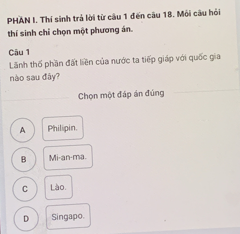 PHÄN I. Thí sinh trả lời từ câu 1 đến câu 18. Mỗi câu hỏi
thí sinh chỉ chọn một phương án.
Câu 1
Lãnh thổ phần đất liền của nước ta tiếp giáp với quốc gia
nào sau đây?
Chọn một đáp án đúng
A Philipin.
B Mi-an-ma.
C Lào.
D Singapo.