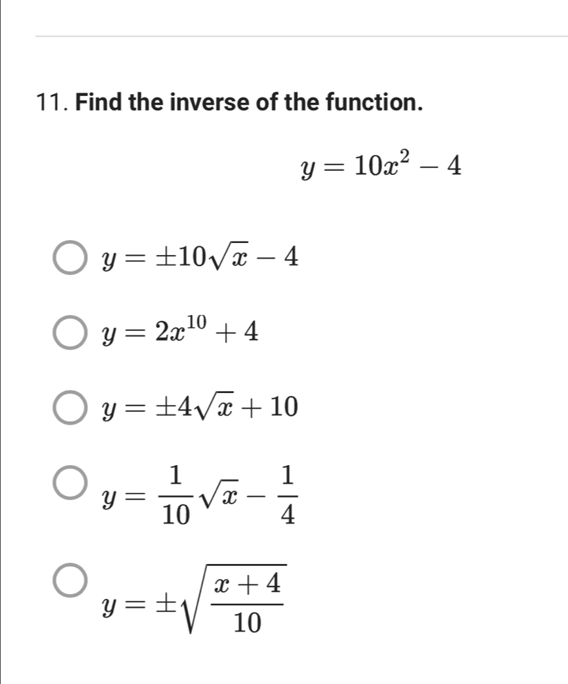 Find the inverse of the function.
y=10x^2-4
y=± 10sqrt(x)-4
y=2x^(10)+4
y=± 4sqrt(x)+10
y= 1/10 sqrt(x)- 1/4 
y=± sqrt(frac x+4)10