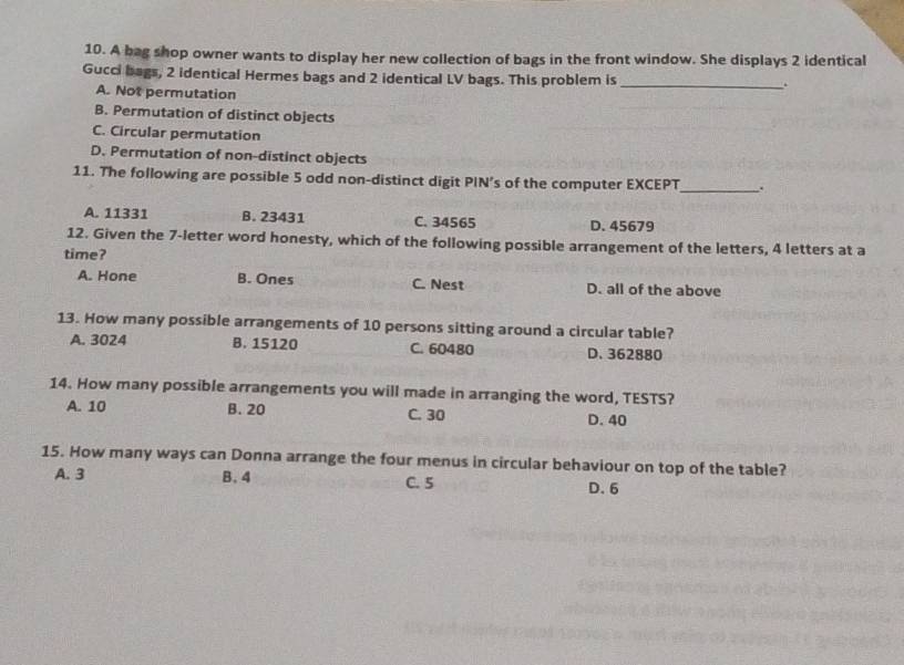 A bag shop owner wants to display her new collection of bags in the front window. She displays 2 identical
Gucci bags, 2 identical Hermes bags and 2 identical LV bags. This problem is _.
A. Not permutation
B. Permutation of distinct objects
C. Circular permutation
D. Permutation of non-distinct objects
11. The following are possible 5 odd non-distinct digit PIN’s of the computer EXCEPT _.
A. 11331 B. 23431 C. 34565 D. 45679
12. Given the 7 -letter word honesty, which of the following possible arrangement of the letters, 4 letters at a
time?
A. Hone B. Ones C. Nest D. all of the above
13. How many possible arrangements of 10 persons sitting around a circular table?
A. 3024 B. 15120 C. 60480 D. 362880
14. How many possible arrangements you will made in arranging the word, TESTS?
A. 10 B. 20 C. 30 D. 40
15. How many ways can Donna arrange the four menus in circular behaviour on top of the table?
A. 3 B. 4 C. 5 D. 6