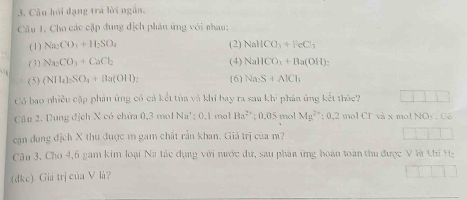 3, Câu hồi dạng trá lời ngắn, 
Câu 1, Cho các cặp dung địch phần ứng với nhau: 
(1) Na_2CO_3+H_2SO_4 (2) NaHCO_3+FeCl_3
(3) Na_2CO_3+CaCl_2 (4) NaHCO_3+Ba(OH)_2
(5) (NH_4)_2SO_4+Ba(OH) 、 (6) Na_2S+AlCl_3
Có bao nhiều cặp phản ứng có cả kết tủa và khí bay ra sau khi phản ứng kết thức? 
Câu 2, Dung địch X có chứa 0, 3 mol Na'; 0, 1 mol Ba^(24); 0,05 mol Mg^(2+):0,2molCl^- và x mol NOy , Cõ 
cạn dung dịch X thu đuợc m gam chất rắn khan. Giả trị của m? 
Câu 3, Cho 4, 6 gam kim loại Na tác dụng với nước dư, sau phản ứng hoàn toàn thu được V lĩ khí H 
(dkc). Giá trị của V là?