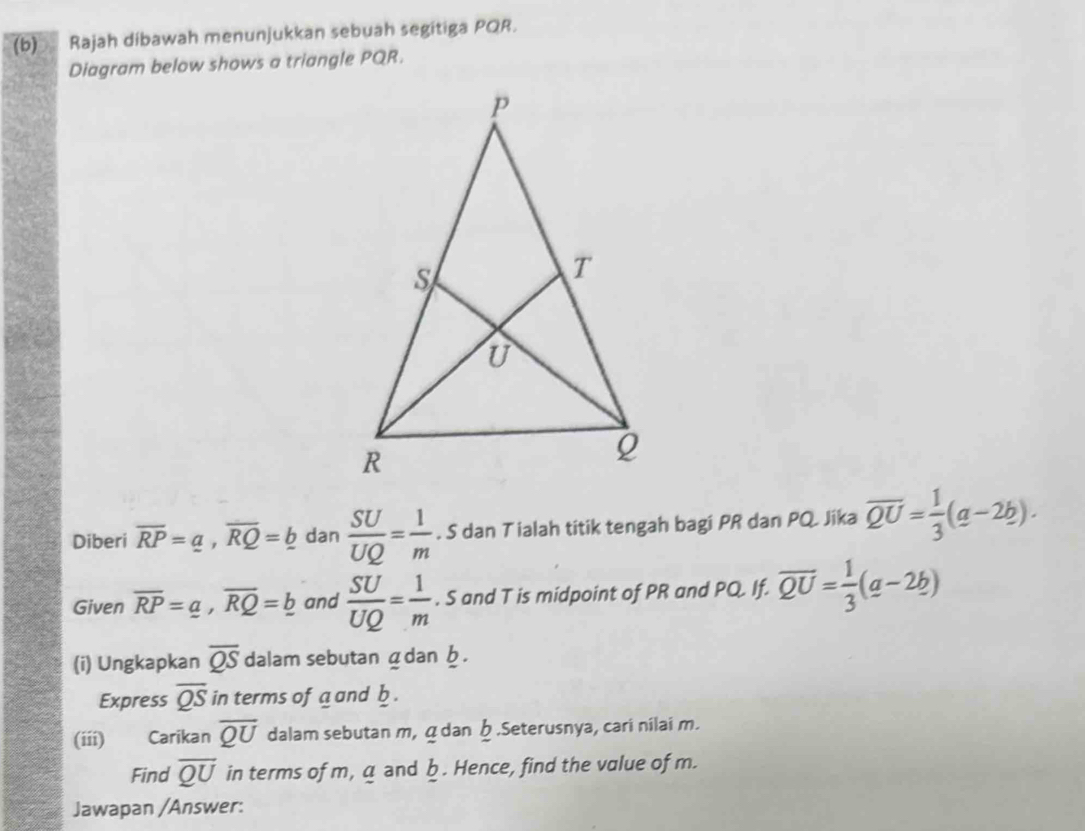 Rajah dibawah menunjukkan sebuah segitiga PQR. 
Diagram below shows a triangle PQR. 
Diberi overline RP=a, overline RQ=_ b dan  SU/UQ = 1/m . S dan T ialah titik tengah bagi PR dan PQ. Jika overline QU= 1/3 (a-2b). 
Given overline RP=_ a, overline RQ=_ b and  SU/UQ = 1/m . S and T is midpoint of PR and PQ. If. overline QU= 1/3 (a-2b)
(i) Ungkapkan overline QS dalam sebutan ádan . 
Express overline QS in terms of a and b. 
(iii) Carikan overline QU dalam sebutan m, á dan .Seterusnya, cari nilai m. 
Find overline QU in terms of m, a and b. Hence, find the value of m. 
Jawapan /Answer: