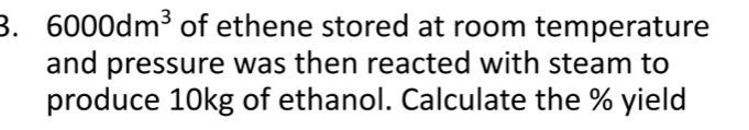 6000dm^3 of ethene stored at room temperature 
and pressure was then reacted with steam to 
produce 10kg of ethanol. Calculate the % yield