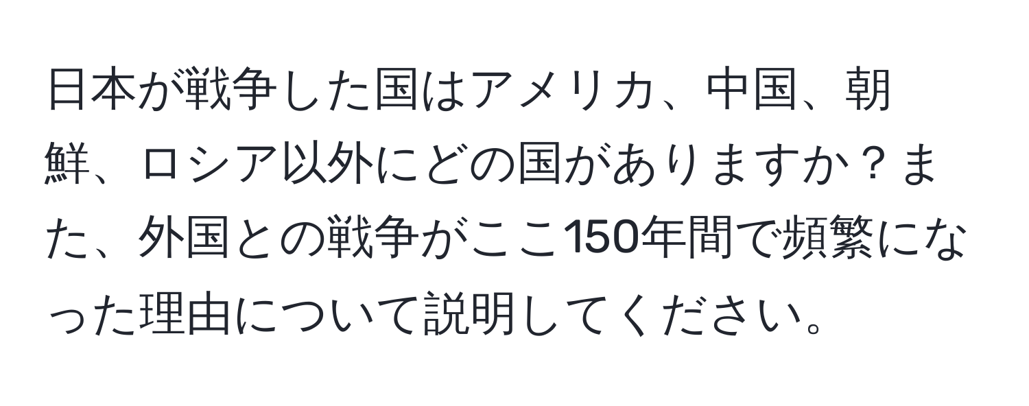 日本が戦争した国はアメリカ、中国、朝鮮、ロシア以外にどの国がありますか？また、外国との戦争がここ150年間で頻繁になった理由について説明してください。