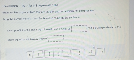 The equation -2y-5x+8 represents a line.
What are the slopes of lines that are parallel and perpendicular to the given line?
Drag the correct numbers into the boxes to complete the sentence:
Lines parallel to the given equation will have a slope of □ and lines perperdicular to the
given equation will have a slope of □
5  5/2   2/5   1/L  - 1/5  - 2/5  - 5/2  -5