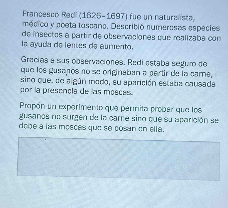 Francesco Redi (1626-1697) fue un naturalista, 
médico y poeta toscano. Describió numerosas especies 
de insectos a partir de observaciones que realizaba con 
la ayuda de lentes de aumento. 
Gracias a sus observaciones, Redi estaba seguro de 
que los gusanos no se originaban a partir de la carne, 
sino que, de algún modo, su aparición estaba causada 
por la presencia de las moscas. 
Propón un experimento que permita probar que los 
gusanos no surgen de la carne sino que su aparición se 
debe a las moscas que se posan en ella.