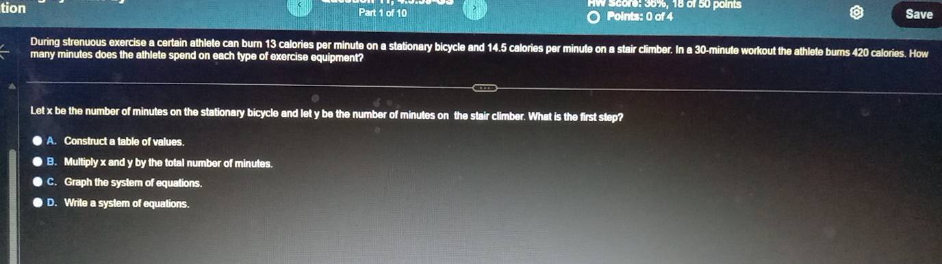 HW Score: 36%, 18 of 50 points Save
tion Points: 0 of 4
Part 1 of 10
During strenuous exercise a certain athlete can burn 13 calories per minute on a stationary bicycle and 14.5 calories per minute on a stair climber. In a 30-minute workout the athlete burns 420 calories. How
many minutes does the athlete spend on each type of exercise equipment?
Let x be the number of minutes on the stationary bicycle and let y be the number of minutes on the stair climber. What is the first step?
A. Construct a table of values.
B. Multiply x and y by the total number of minutes
C. Graph the system of equations.
D. Write a system of equations.