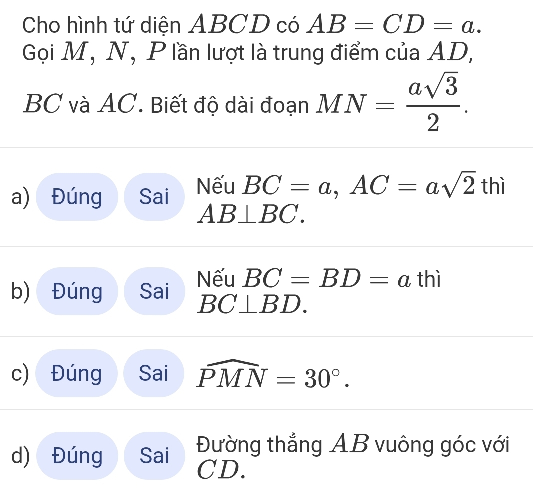 Cho hình tứ diện ABCD có AB=CD=a. 
Gọi M, N, P lần lượt là trung điểm của AD,
BC và AC. Biết độ dài đoạn MN= asqrt(3)/2 .
a) Đúng Sai Nếu BC=a, AC=asqrt(2)thi
AB⊥ BC. 
b) Đúng Sai Nếu BC=BD=a thì
BC⊥ BD. 
c) Đúng Sai widehat PMN=30°.
d) Đúng Sai Đường thẳng AB vuông góc với
CD.