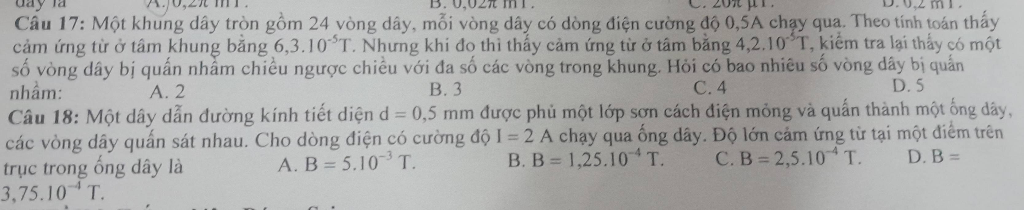 0,02 m 1. D , 2 m 1
Câu 17: Một khung dây tròn gồm 24 vòng dây, mỗi vòng dây có dòng điện cường độ 0, 5A chạy qua. Theo tính toán thấy
cảm ứng từ ở tâm khung băng 6, 3.10^(-5)T. Nhưng khi đo thì thấy cảm ứng từ ở tâm băng 4, 2.10^(-5)T , kiểm tra lại thấy có một
số vòng dây bị quấn nhầm chiều ngược chiều với đa số các vòng trong khung. Hỏi có bao nhiêu số vòng dây bị quấn
nhầm: A. 2 B. 3 C. 4
D. 5
Câu 18: Một dây dẫn đường kính tiết diện d=0,5mm được phủ một lớp sơn cách điện mỏng và quấn thành một ống dây,
các vòng dây quấn sát nhau. Cho dòng điện có cường độ I=2 A a chạy qua ống dây. Độ lớn cảm ứng từ tại một điểm trên
trục trong ống dây là A. B=5.10^(-3)T. B. B=1,25.10^(-4)T. C. B=2,5.10^(-4)T. D. B=
3,75.10^(-4)T.