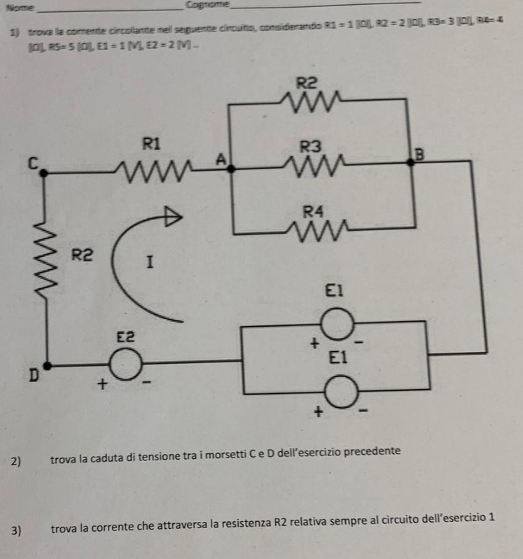 Nome _Cagrome_
1) trova la comente cincollante reil seguente cincuíto, considerando R1=1[0],R2=2[0],R3=3[0],R4=4
101,R5=5[0],E1=1[V],E2=2[V].
2) trova la caduta di tensione tra i morsetti C e D dell’esercizio precedente
3) trova la corrente che attraversa la resistenza R2 relativa sempre al circuito dell’esercizio 1