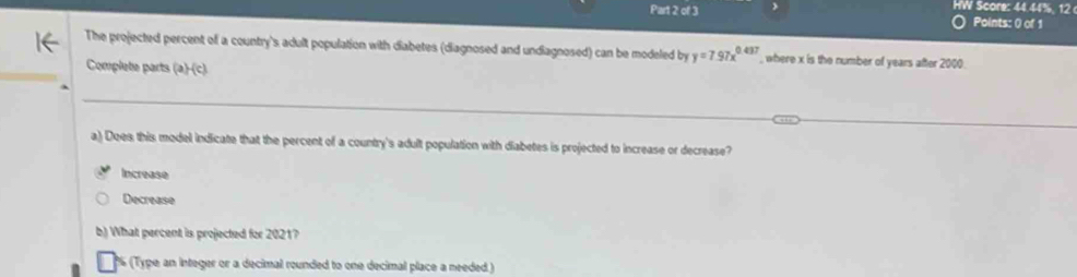 HW Score: 44.44%, 12 
) Points: () of 1
The projected percent of a country's adult population with diabetes (diagnosed and undiagnosed) can be modeled by y=7.97x^(0.437) , where x is the number of years after 2000
Complete parts (a)-(c).
a) Does this model indicate that the percent of a country's adult population with diabetes is projected to increase or decrease?
Increase
Decrease
b) What percent is projected for 2021?
(Type an integer or a decimal rounded to one decimal place a needed )