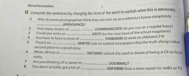 Word formation 
H Complete the sentences by changing the form of the word in capitals when this is necessary. 
1 Why do press photographers think they can turn up at a celebrity's house completely 
_(ANNOUNCE)? 
2 How many means of _(COMMUNICATE) do you use on a regular basis? 
3 Could you write an _(EDIT) for the next issue of the school magazine? 
4 You have to have a sense of _(HUMOUR) to work on children's TV! 
5 There's an _(WRITE) rule on tabloid newspapers that the truth always takes 
second place to a good story. 
6 When Jill was at _(SECOND) school she used to dream of being a DJ on local 
radio. 
7 Are you thinking of a career in _(JOURNAL)? 
8 You don't actually get a lot of _(INFORM) from a news report on radio or TV