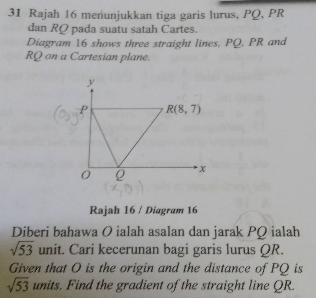 Rajah 16 menunjukkan tiga garis lurus, PQ, PR
dan RQ pada suatu satah Cartes. 
Diagram 16 shows three straight lines, PQ, PR and
RQ on a Cartesian plane.
y
p
R(8,7)
0 Q
x
Rajah 16 / Diagram 16 
Diberi bahawa O ialah asalan dan jarak PQ ialah
sqrt(53) unit. Cari kecerunan bagi garis lurus QR. 
Given that O is the origin and the distance of PQ is
sqrt(53) units. Find the gradient of the straight line QR.