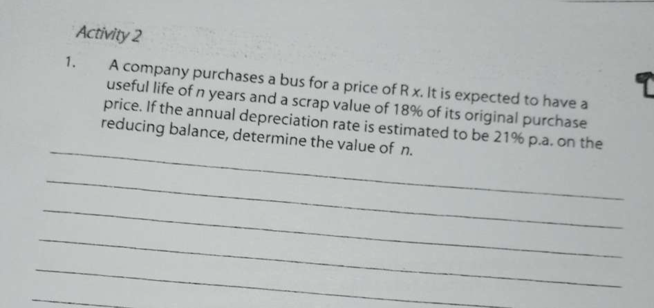 Activity 2 
1. A company purchases a bus for a price of R x. It is expected to have a 
useful life of n years and a scrap value of 18% of its original purchase 
_ 
price. If the annual depreciation rate is estimated to be 21% p.a. on the 
reducing balance, determine the value of n. 
_ 
_ 
_ 
_ 
_