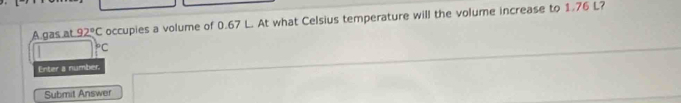 A gas at 92°C occupies a volume of 0.67 L. At what Celsius temperature will the volume increase to 1.76 L?
^bC
Enter a number. 
Submit Answer