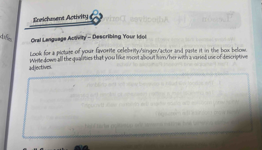 Enrichment Activity 
difies Oral Language Activity - Describing Your Idol 
Look for a picture of your favorite celebrity/singer/actor and paste it in the box below. 
Write down all the qualities that you like most about him/her with a varied use of descriptive 
adjectives.