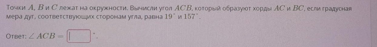 Точки А, В и Слежат на окружности. Βычисли угол АСВ, который образуют хорды АС и ΒС, если градусная 
мера дуг, соответствуюшιих сторонам углае равна 19° n 15 7°. 
Otbet: ∠ ACB=□°.