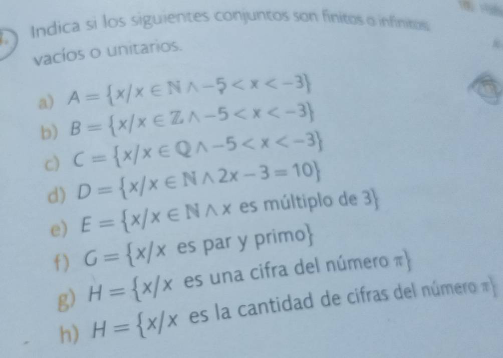 Indica si los siguientes conjuntos son finitos o infinitos 
vacíos o unitarios. 
a) A= x/x∈ Nwedge -5
b) B= x|x∈ Zwedge -5
c) C= x/x∈ Qwedge -5
d) D= x/x∈ Nwedge 2x-3=10
e) E= x/x∈ Nwedge x es múltiplo de 3  
f ) G= x/x es par y primo 
g) H= x/x es una cifra del número π  
h) H= x/x es la cantidad de cifras del número π