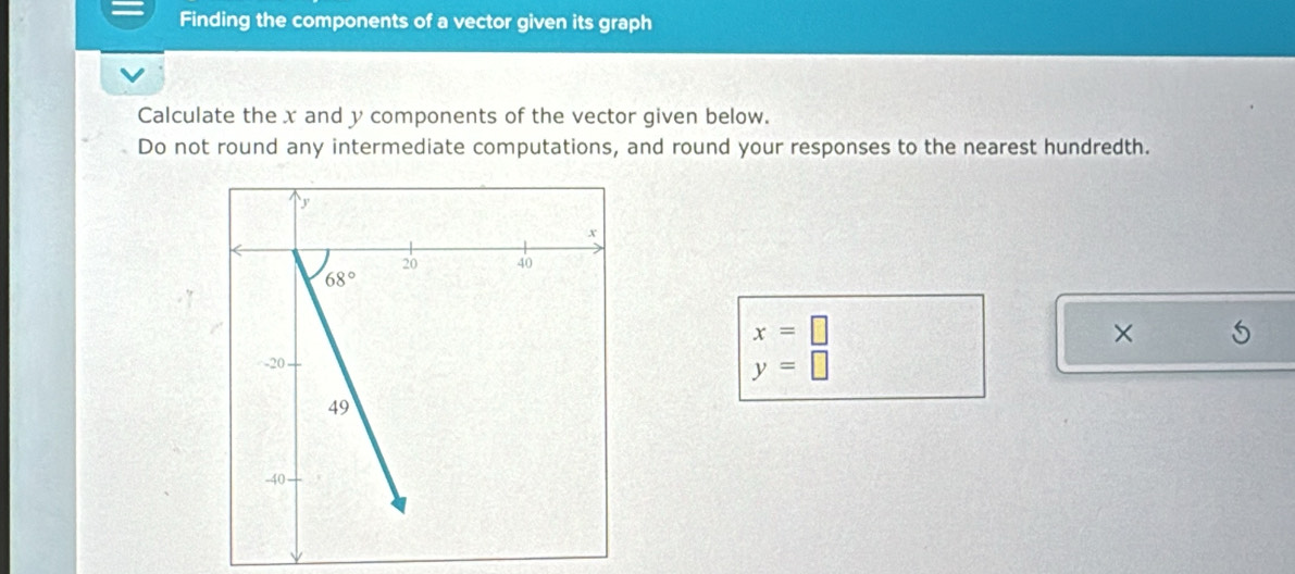 Finding the components of a vector given its graph
Calculate the x and y components of the vector given below.
Do not round any intermediate computations, and round your responses to the nearest hundredth.
x=□
×
y=□