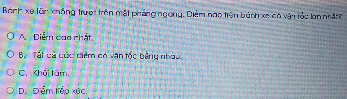 Bánh xe lăn không trượt trên mặt phẳng ngang. Điểm nào trên bánh xe có vận tốc lớn nhất?
A. Điểm cao nhất.
B. Tất cả các điễm có vận tốc bằng nhau.
C. Khối tâm.
D. Điểm tiếp xúc.