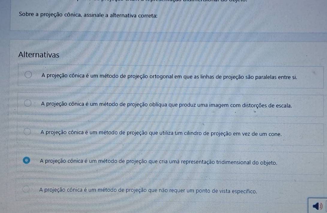 Sobre a projeção cônica, assinale a alternativa correta:
Alternativas
A projeção cônica é um método de projeção ortogonal em que as linhas de projeção são paralelas entre si.
A projeção cônica é um método de projeção oblíqua que produz uma imagem com distorções de escala.
A projeção cônica é um método de projeção que utiliza um cilindro de projeção em vez de um cone.
A projeção cônica é um método de projeção que cria umá representação tridimensional do objeto.
A projeção cônica é um método de projeção que não requer um ponto de vista específico.