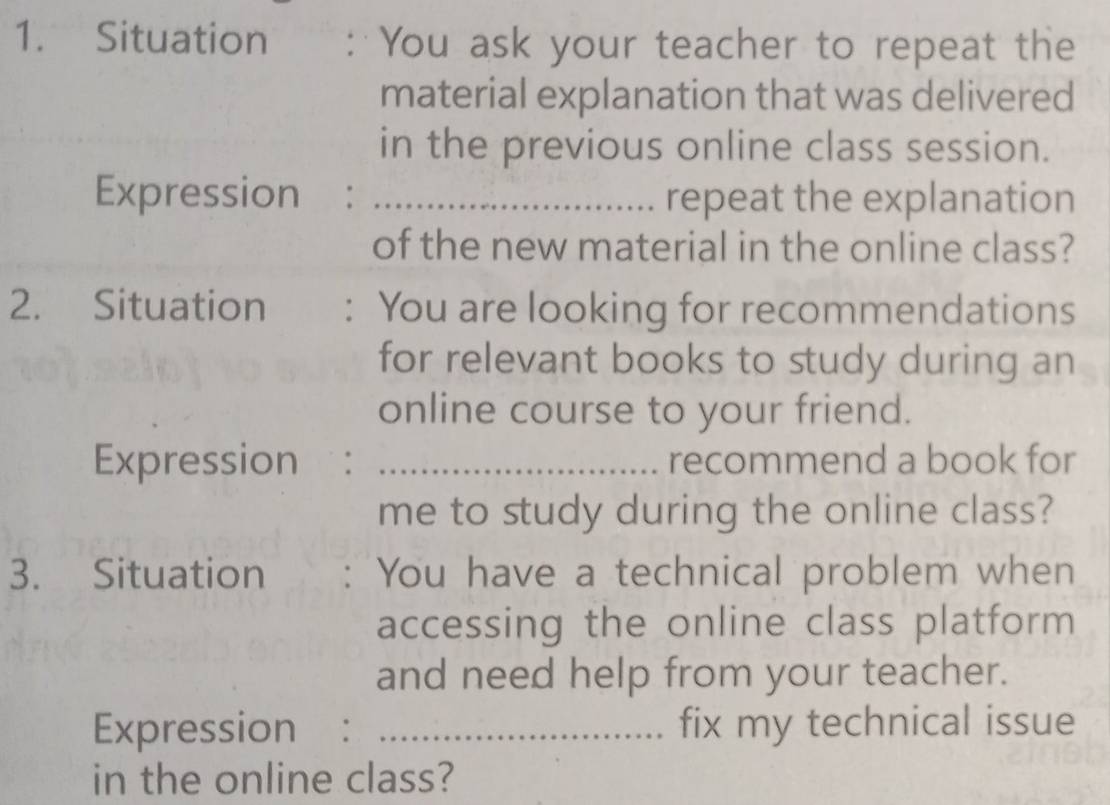 Situation : You ask your teacher to repeat the 
material explanation that was delivered 
in the previous online class session. 
Expression : _repeat the explanation 
of the new material in the online class? 
2. Situation : You are looking for recommendations 
for relevant books to study during an 
online course to your friend. 
Expression : _recommend a book for 
me to study during the online class? 
3. Situation You have a technical problem when 
accessing the online class platform 
and need help from your teacher. 
Expression : _fix my technical issue 
in the online class?