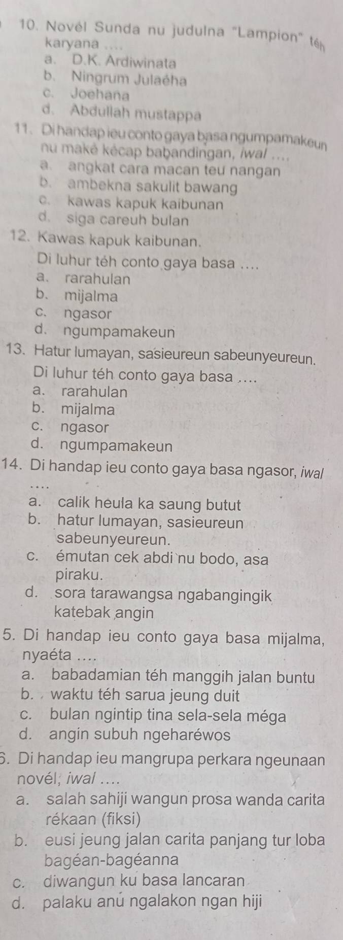 Novél Sunda nu judulna "Lampion" té
karyana ....
a. D.K. Ardiwinata
b. Ningrum Julaéha
c. Joehana
d. Abdullah mustappa
11. Di handap ieu conto gaya basa ngumpamakeun
nu maké kécap baḥandingan, iwal ....
a. angkat cara macan teu nangan
b. ambekna sakulit bawang
c. kawas kapuk kaibunan
d. siga careuh bulan
12. Kawas kapuk kaibunan.
Di luhur téh conto gaya basa ....
a. rarahulan
b. mijalma
c. ngasor
d. ngumpamakeun
13. Hatur lumayan, sasieureun sabeunyeureun.
Di luhur téh conto gaya basa ....
a. rarahulan
b. mijalma
c. ngasor
d. ngumpamakeun
14. Di handap ieu conto gaya basa ngasor, iwal
a. calik heula ka saung butut
b. hatur lumayan, sasieureun
sabeunyeureun.
c. émutan cek abdi nu bodo, asa
piraku.
d. sora tarawangsa ngabangingik
katebak angin
5. Di handap ieu conto gaya basa mijalma,
nyaéta ....
a. babadamian téh manggih jalan buntu
b.  waktu téh sarua jeung duit
c. bulan ngintip tina sela-sela méga
d. angin subuh ngeharéwos
6. Di handap ieu mangrupa perkara ngeunaan
novél; iwal ....
a. salah sahiji wangun prosa wanda carita
rékaan (fiksi)
b. eusi jeung jalan carita panjang tur loba
bagéan-bagéanna
c. diwangun ku basa lancaran
d. palaku anú ngalakon ngan hiji