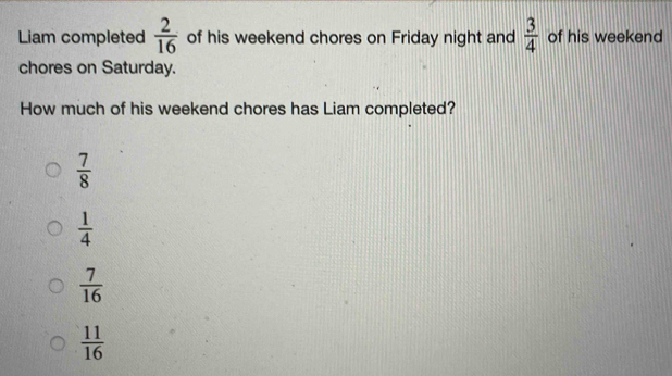 Liam completed  2/16  of his weekend chores on Friday night and  3/4  of his weekend
chores on Saturday.
How much of his weekend chores has Liam completed?
 7/8 
 1/4 
 7/16 
 11/16 