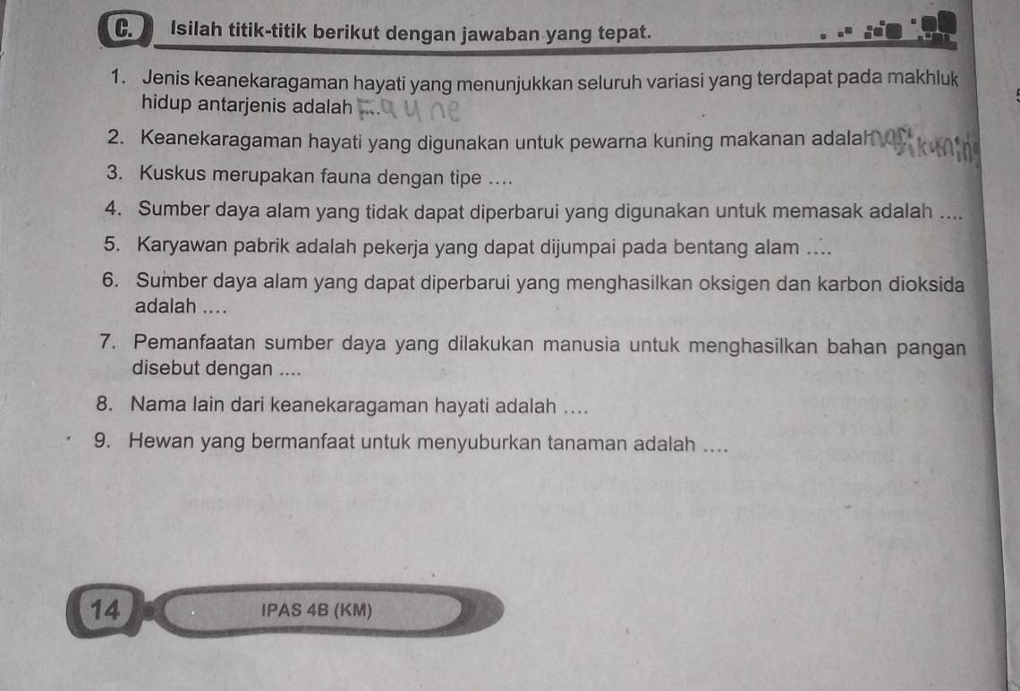 Isilah titik-titik berikut dengan jawaban yang tepat. 
1. Jenis keanekaragaman hayati yang menunjukkan seluruh variasi yang terdapat pada makhluk 
hidup antarjenis adalah 
2. Keanekaragaman hayati yang digunakan untuk pewarna kuning makanan adalah 
3. Kuskus merupakan fauna dengan tipe . 
4. Sumber daya alam yang tidak dapat diperbarui yang digunakan untuk memasak adalah .... 
5. Karyawan pabrik adalah pekerja yang dapat dijumpai pada bentang alam ... 
6. Sumber daya alam yang dapat diperbarui yang menghasilkan oksigen dan karbon dioksida 
adalah .... 
7. Pemanfaatan sumber daya yang dilakukan manusia untuk menghasilkan bahan pangan 
disebut dengan .... 
8. Nama lain dari keanekaragaman hayati adalah … 
9. Hewan yang bermanfaat untuk menyuburkan tanaman adalah …. 
14 IPAS 4B (KM)