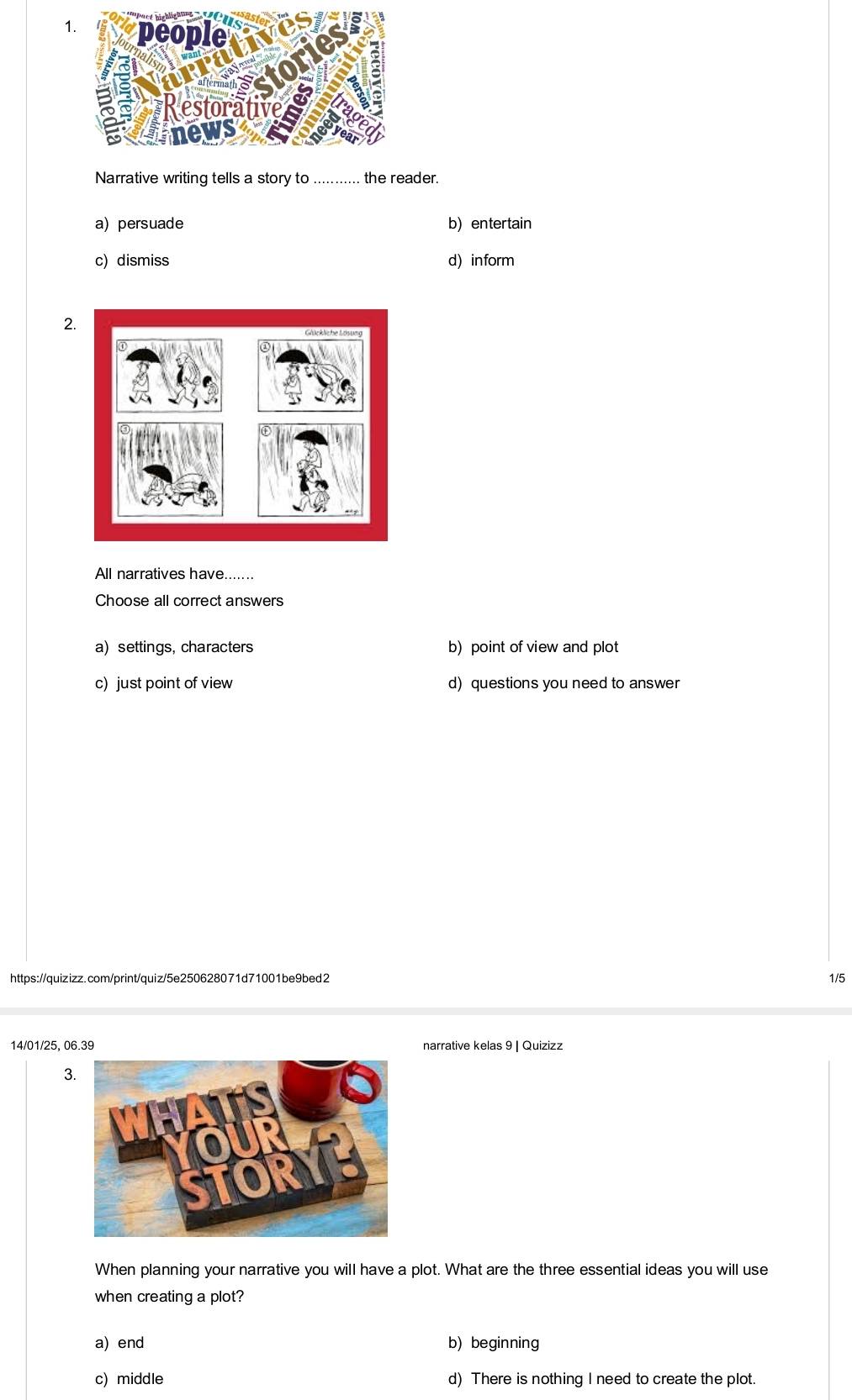 Narrative writing tells a story to ......... the reader.
a) persuade b) entertain
c) dismiss d) inform
2.
All narratives have.......
Choose all correct answers
a) settings, characters b) point of view and plot
c) just point of view d) questions you need to answer
https://quizizz.com/print/quiz/5e250628071d71001be9bed2 1/5
14/01/25, 06.39
3.
When planning your narrative you will have a plot. What are the three essential ideas you will use
when creating a plot?
a) end b) beginning
c) middle d) There is nothing I need to create the plot.