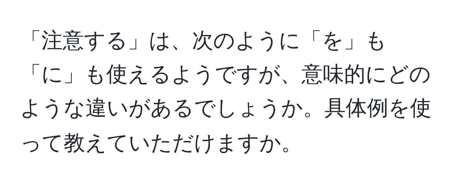 「注意する」は、次のように「を」も「に」も使えるようですが、意味的にどのような違いがあるでしょうか。具体例を使って教えていただけますか。