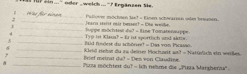 für ein ...” oder „ welch ... “ ? Ergänzen Sie. 
_1 
_ Pullover möchten Sie? - Einen schwarzen oder braunen. 
2 
_ 
Jeans steht mir besser? - Die weiße. 
3 
_ 
Suppe möchtest du? - Eine Tomatensuppe. 
4 
_Typ ist Klaus? - Er ist sportlich und aktiv. 
5 _ Bild findest du schöner? - Das von Picasso 
6 _ Kleid ziehst du zu deiner Hochzeit an? - Natürlich ein weißes. 
7 _Brief meinst du? - Den von Claudine. 
8 _Pizza möchtest du? - Ich nehme die „Pizza Margherita'.