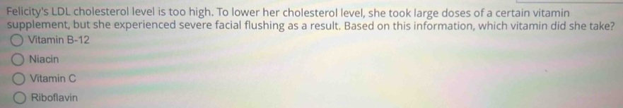 Felicity's LDL cholesterol level is too high. To lower her cholesterol level, she took large doses of a certain vitamin
supplement, but she experienced severe facial flushing as a result. Based on this information, which vitamin did she take?
Vitamin B-12
Niacin
Vitamin C
Riboflavin