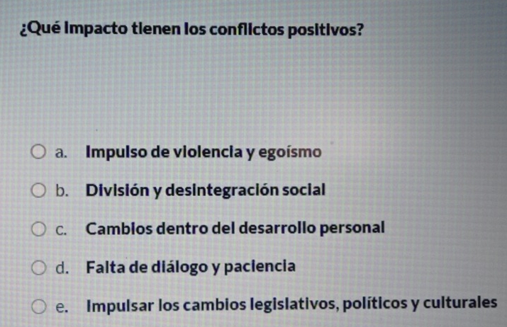 ¿Qué impacto tienen los conflictos positivos?
a. Impulso de violencia y egoísmo
b. División y desintegración social
c. Cambios dentro del desarrollo personal
d. Falta de diálogo y paciencia
e. Impulsar los cambios legislativos, políticos y culturales