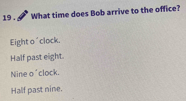 19 . What time does Bob arrive to the office?
Eight o´clock.
Half past eight.
Nine o´clock.
Half past nine.