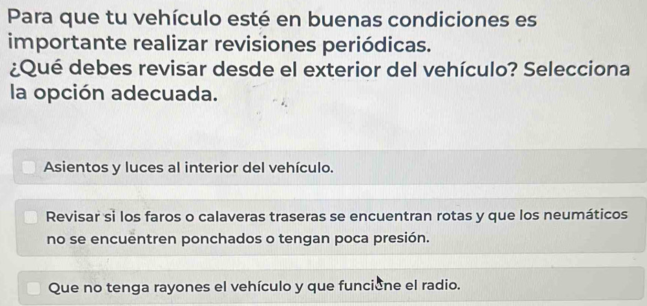 Para que tu vehículo esté en buenas condiciones es
importante realizar revisiones periódicas.
¿Qué debes revisar desde el exterior del vehículo? Selecciona
la opción adecuada.
Asientos y luces al interior del vehículo.
Revisar si los faros o calaveras traseras se encuentran rotas y que los neumáticos
no se encuentren ponchados o tengan poca presión.
Que no tenga rayones el vehículo y que funcione el radio.