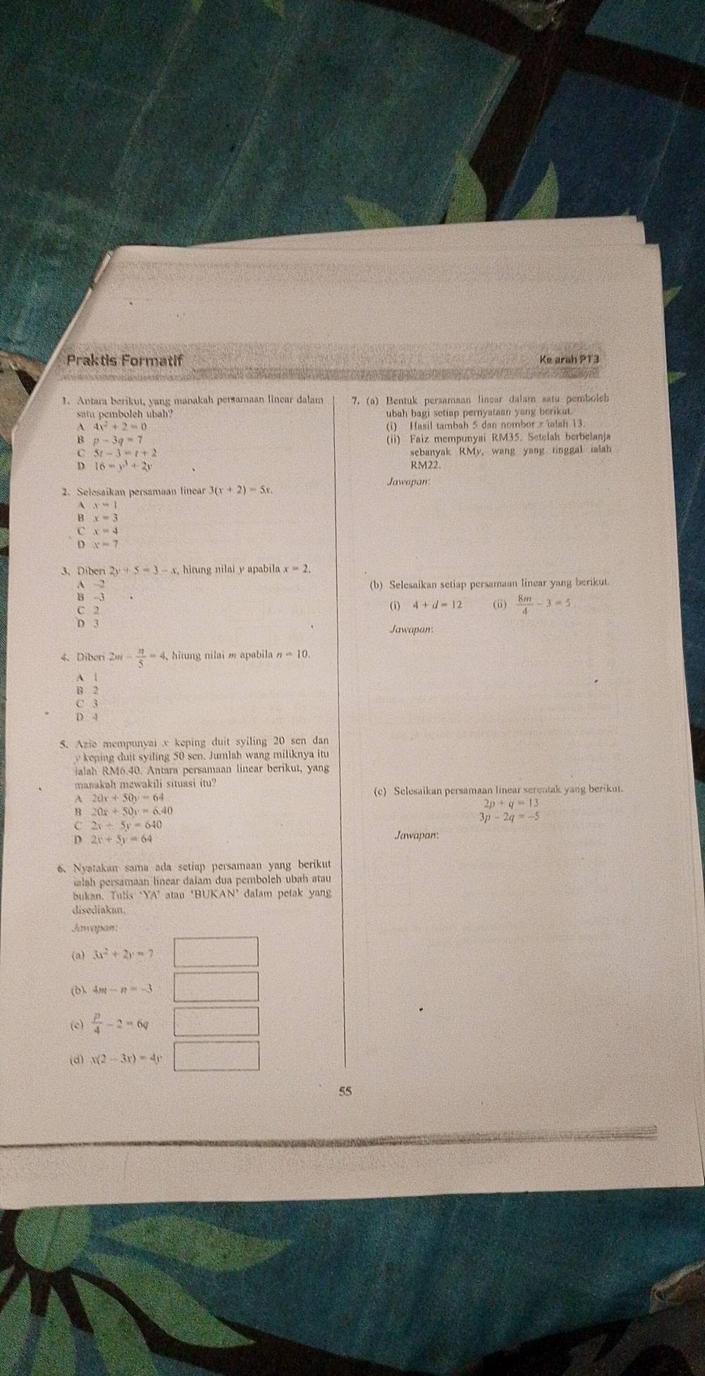 Praktis Formatif Ke arah PT3
1. Antara berikut, yang manakah persamaan linear dalam 7. (a) Bentuk persamaan linear dalam satu pemboleb
satu pemboleh ubah? ubah bagi setiap pernyataan yang berikat
4x^2+2=0 (i) Hasil tambah 5 dan nombor x ïalah 13
p-3q=7
(ii) Faiz mempunyai RM35. Setelah berbelanja
5t-3=t+2
16-y^3+2y
Rugyak RMy, wang yang ringgal ialah
Jawapan
2. Selesaikan persamaan linear
x-1
B x=3
x=4
x=7
3. Diberi 2y+5=3-x
 (-2)/-3 
(b) Selesaikan setiap persamaan linear yang berikut.
(i) (i)  8m/4 -3=5
Jawapan:
4. Diberi 2m- n/5 =4, ,  hitung nilai m apabila n=10.

C 3
D 4
S. Azie mempunyai v keping duit syiling 20 sen dan
keping  duit syiling 50 sen. Jumlah wang miliknya itu
ialah RM6.40. Antara persamaan linear berikut, yang
manakah mewakili situasi itu?
20x+50y=64
2p+q=13
B 20x+50y=6.40
2x+5y=640
3p-2q=-5
2x+5y=64
Jawapan
6. Nyatakan sama ada setiap persamaan yang berikut
malah persamaan línear daïam dua pemboleh ubah atau
bukan. Tulis ‘YA’ atau ‘BUKAN’ dalam petak yang
disediakan.
Jaapan:
(a) 3x^2+2y=7
(b) 4m-n=-3
(e)  p/4 -2=6q □
(d) x(2-3x)=4y
55