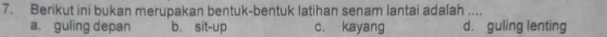 Berikut ini bukan merupakan bentuk-bentuk latihan senam lantai adalah ....
a. guling depan b. sit-up c, kayang d. guling lenting