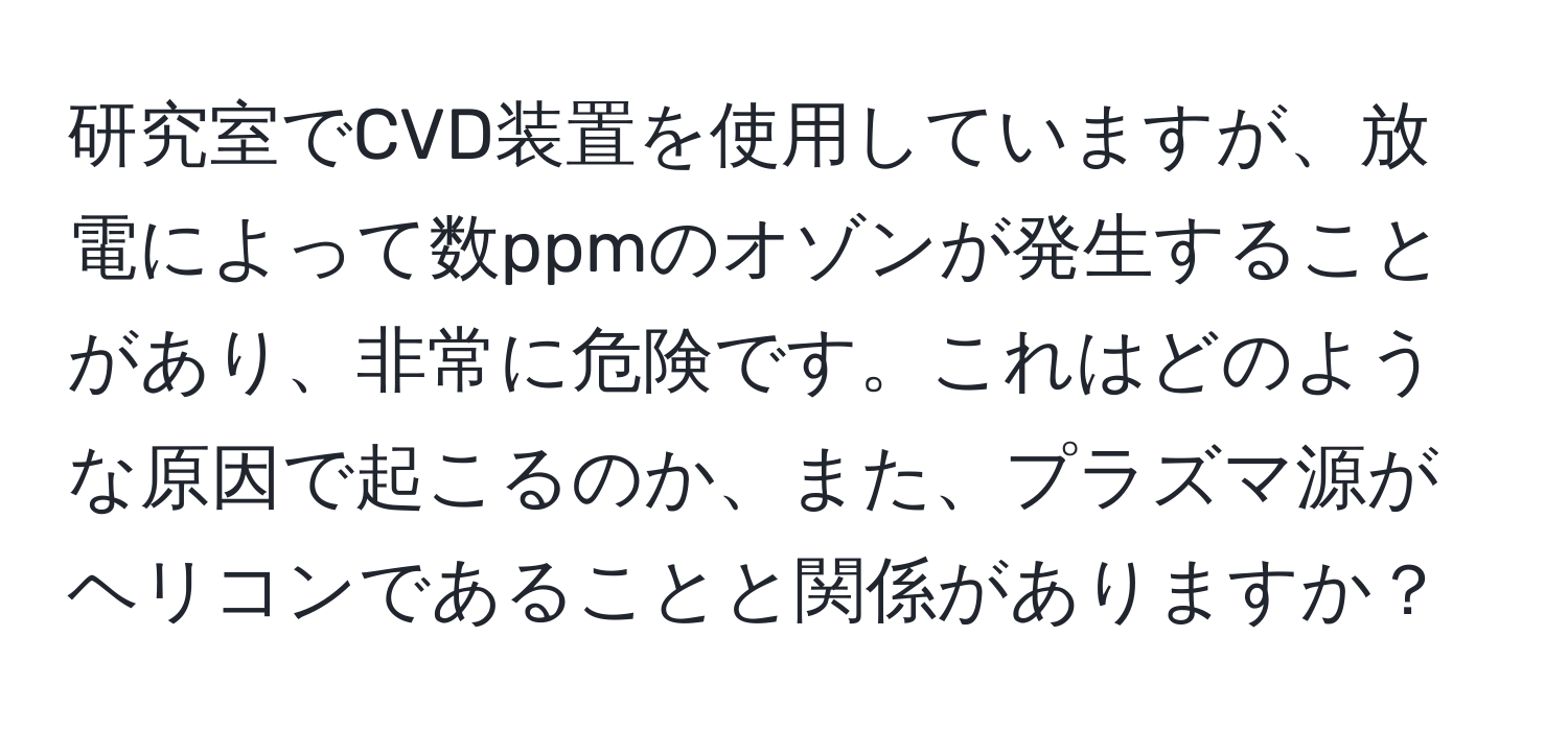 研究室でCVD装置を使用していますが、放電によって数ppmのオゾンが発生することがあり、非常に危険です。これはどのような原因で起こるのか、また、プラズマ源がヘリコンであることと関係がありますか？