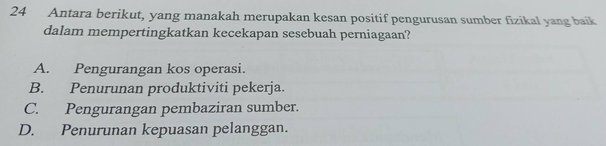 Antara berikut, yang manakah merupakan kesan positif pengurusan sumber fizikal yang baik
dalam mempertingkatkan kecekapan sesebuah perniagaan?
A. Pengurangan kos operasi.
B. Penurunan produktiviti pekerja.
C. Pengurangan pembaziran sumber.
D. Penurunan kepuasan pelanggan.